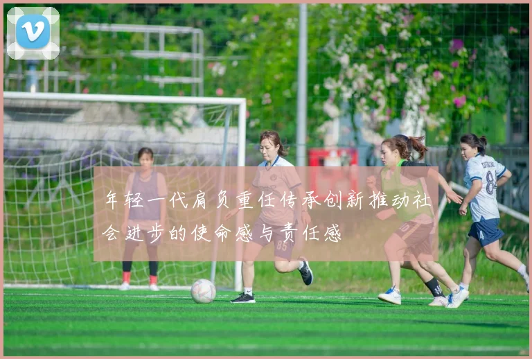 年轻一代肩负重任传承创新推动社会进步的使命感与责任感