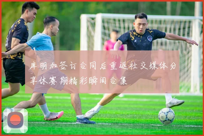 库明加签订合同后重返社交媒体分享休赛期精彩瞬间合集