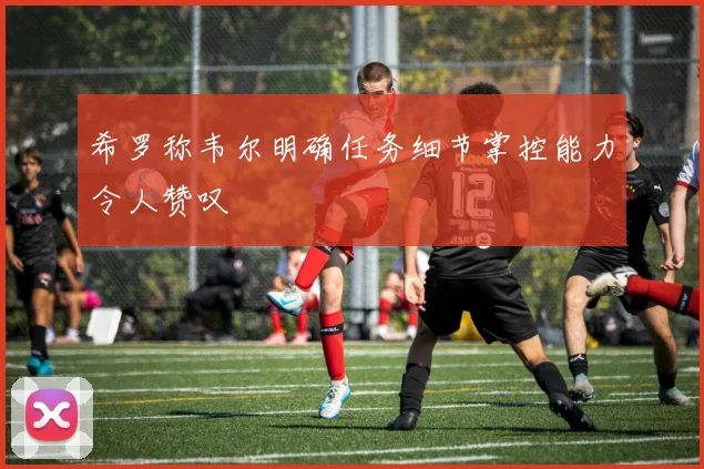 希罗称韦尔明确任务细节掌控能力令人赞叹