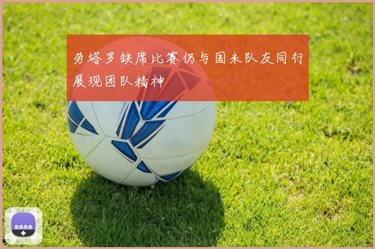 劳塔罗缺席比赛仍与国米队友同行展现团队精神