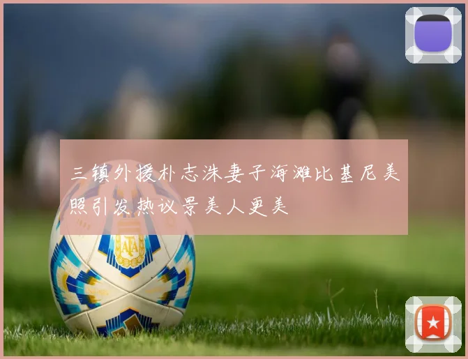 三镇外援朴志洙妻子海滩比基尼美照引发热议景美人更美