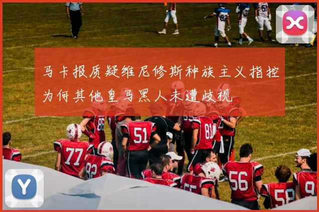 马卡报质疑维尼修斯种族主义指控为何其他皇马黑人未遭歧视