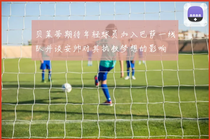 贝莱蒂期待年轻球员加入巴萨一线队并谈安帅对其执教梦想的影响