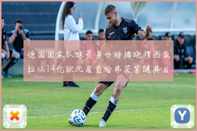 德国国家队球员身价榜揭晓穆西亚拉以14亿欧元居首哈弗茨紧随其后