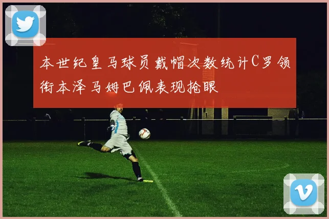 本世纪皇马球员戴帽次数统计C罗领衔本泽马姆巴佩表现抢眼