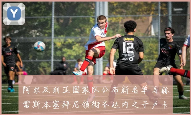 阿尔及利亚国家队公布新名单马赫雷斯本塞拜尼领衔齐达内之子卢卡入选