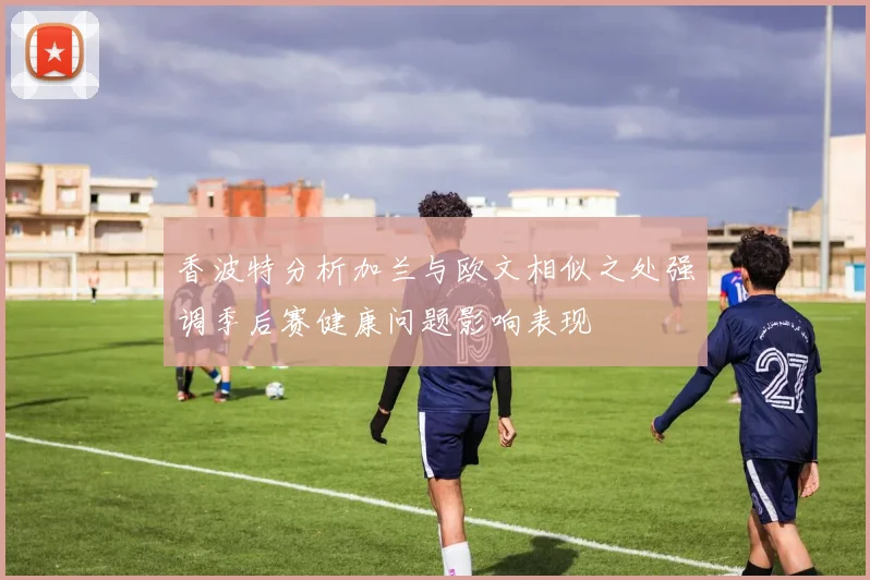 香波特分析加兰与欧文相似之处强调季后赛健康问题影响表现