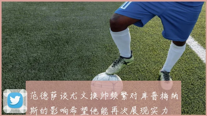 范德萨谈尤文换帅频繁对库普梅纳斯的影响希望他能再次展现实力