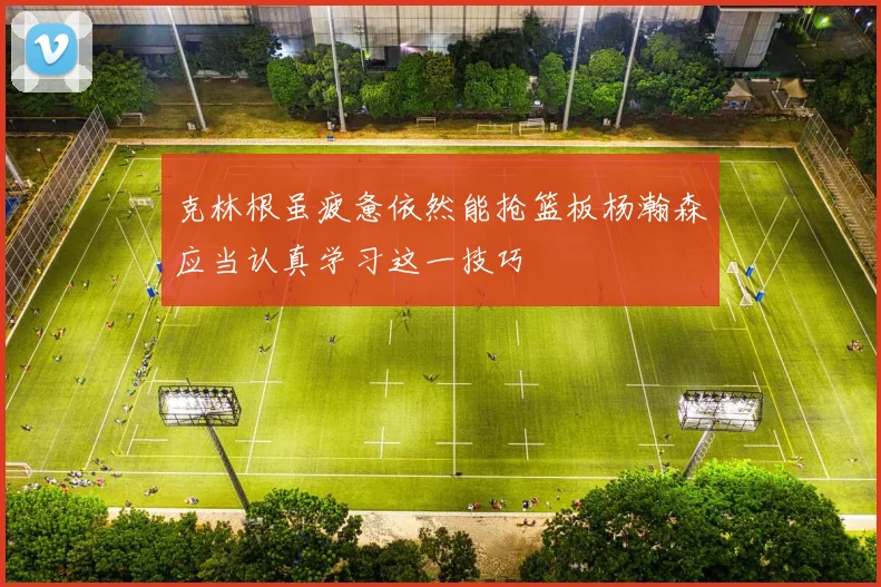 克林根虽疲惫依然能抢篮板杨瀚森应当认真学习这一技巧