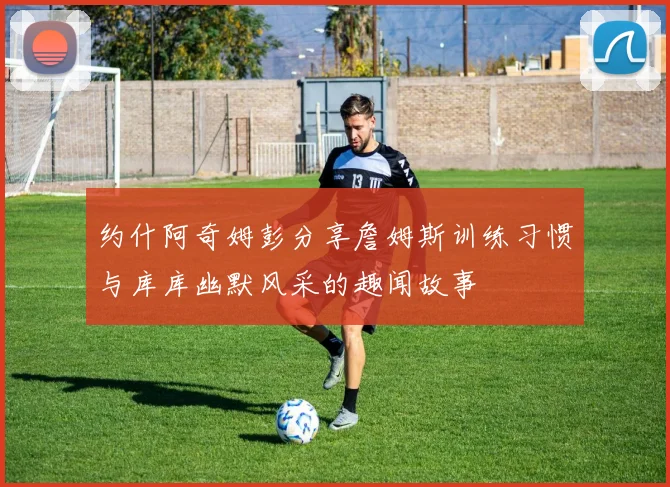 约什阿奇姆彭分享詹姆斯训练习惯与库库幽默风采的趣闻故事