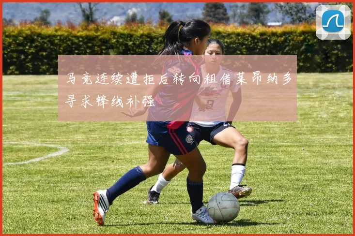 马竞连续遭拒后转向租借莱昂纳多寻求锋线补强