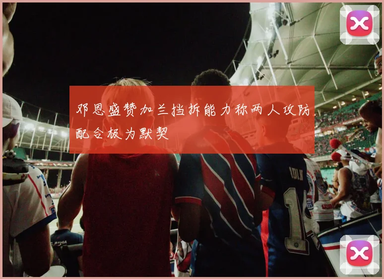 邓恩盛赞加兰挡拆能力称两人攻防配合极为默契