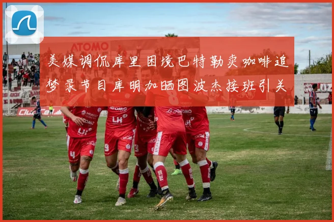 美媒调侃库里困境巴特勒卖咖啡追梦录节目库明加晒图波杰接班引关注
