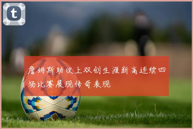 詹姆斯助攻上双创生涯新高连续四场比赛展现传奇表现