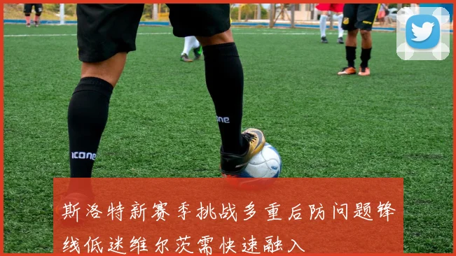 斯洛特新赛季挑战多重后防问题锋线低迷维尔茨需快速融入