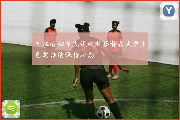 开拓者细节失误致败杨瀚森表现出色需持续保持状态