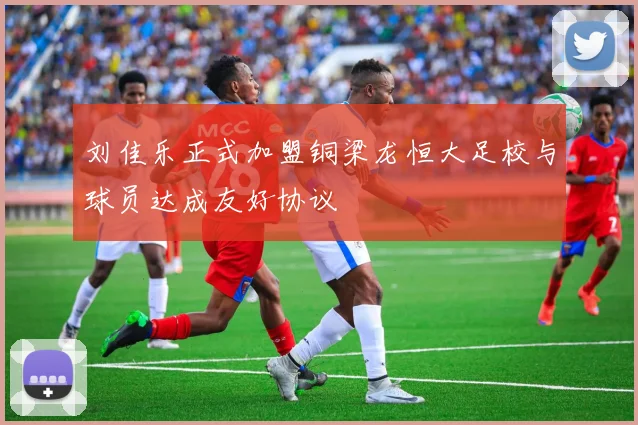 刘佳乐正式加盟铜梁龙恒大足校与球员达成友好协议