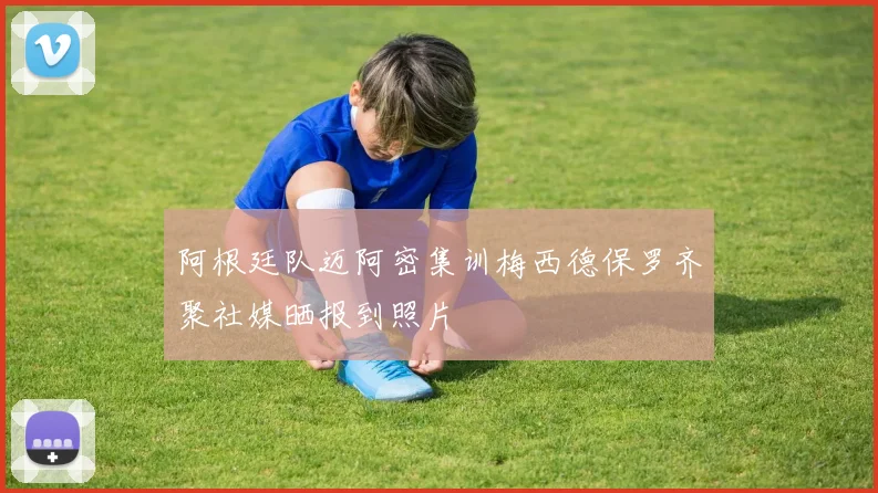 阿根廷队迈阿密集训梅西德保罗齐聚社媒晒报到照片