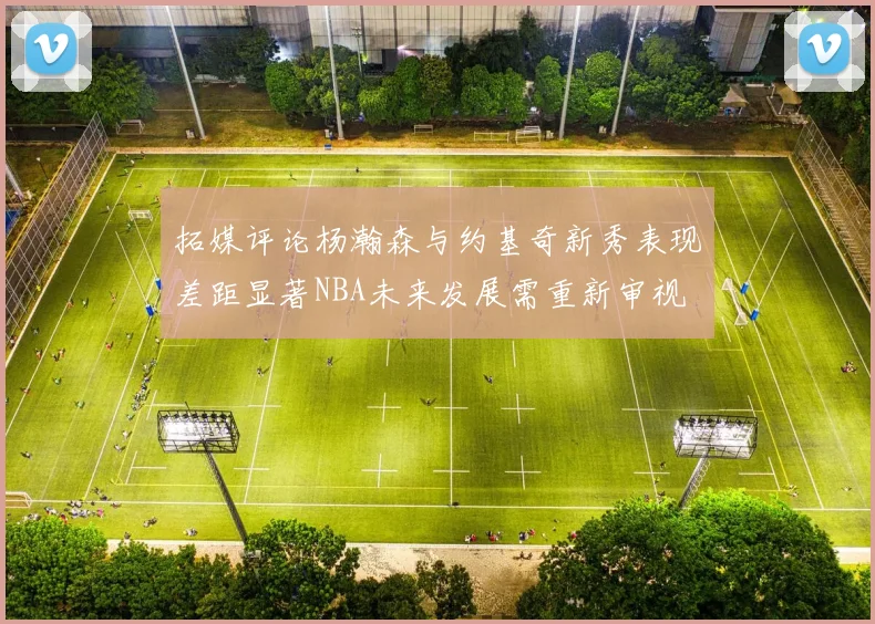 拓媒评论杨瀚森与约基奇新秀表现差距显著NBA未来发展需重新审视