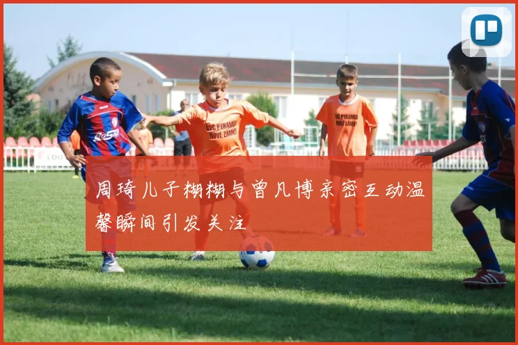 周琦儿子糊糊与曾凡博亲密互动温馨瞬间引发关注