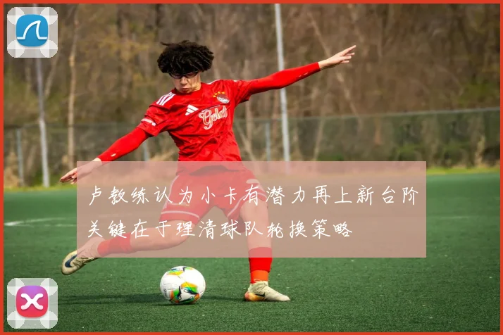 卢教练认为小卡有潜力再上新台阶关键在于理清球队轮换策略