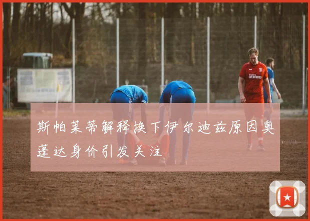 斯帕莱蒂解释换下伊尔迪兹原因奥蓬达身价引发关注
