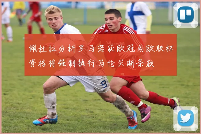 佩杜拉分析罗马若获欧冠或欧联杯资格将强制执行马伦买断条款