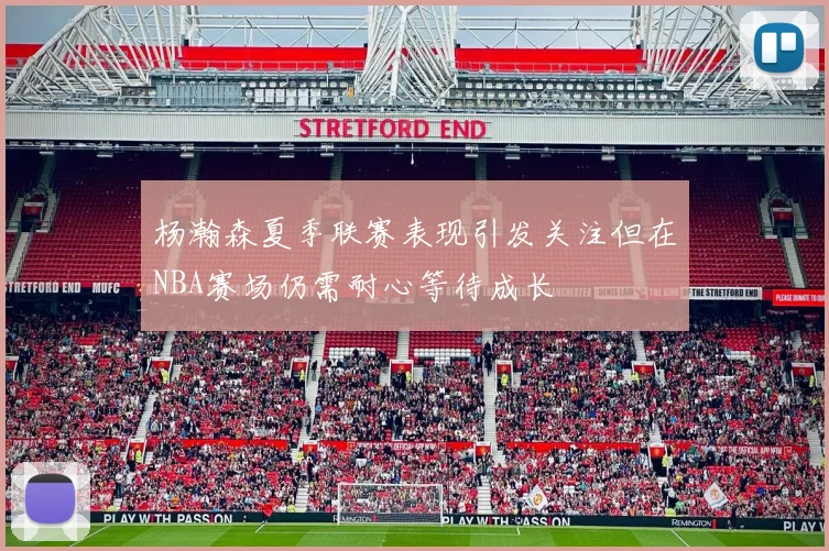 杨瀚森夏季联赛表现引发关注但在NBA赛场仍需耐心等待成长