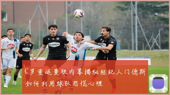 C罗重返曼联内幕揭秘经纪人门德斯如何利用球队恐慌心理