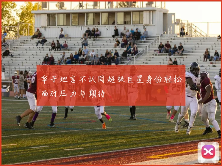 华子坦言不认同超级巨星身份轻松面对压力与期待