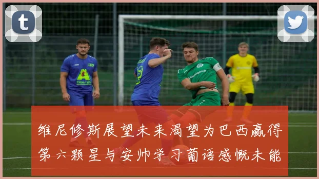维尼修斯展望未来渴望为巴西赢得第六颗星与安帅学习葡语感慨未能与C罗共事