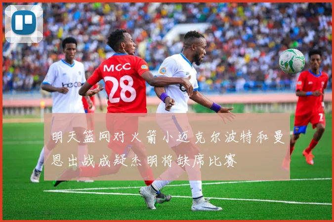 明天篮网对火箭小迈克尔波特和曼恩出战成疑杰明将缺席比赛