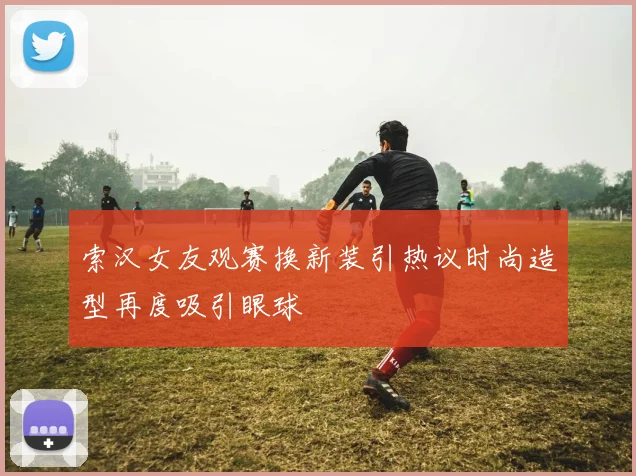 索汉女友观赛换新装引热议时尚造型再度吸引眼球