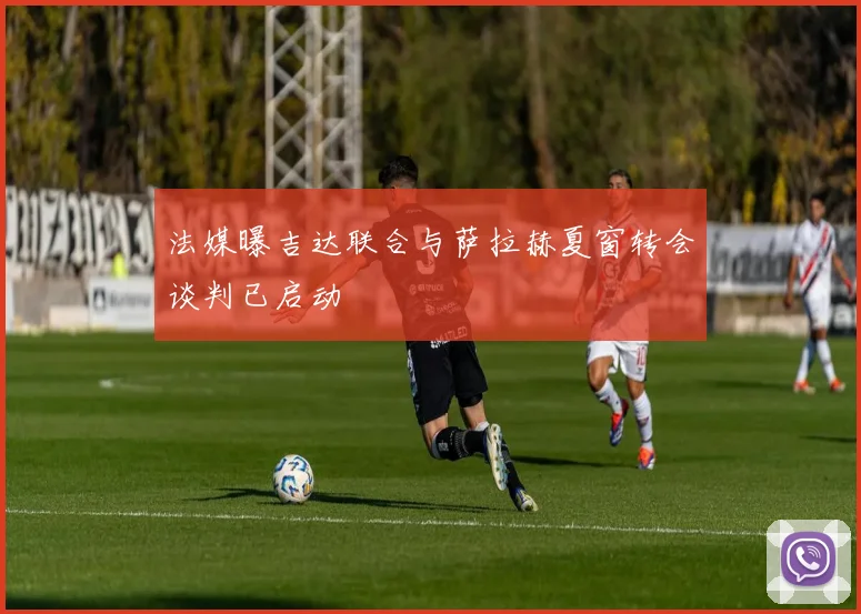 法媒曝吉达联合与萨拉赫夏窗转会谈判已启动