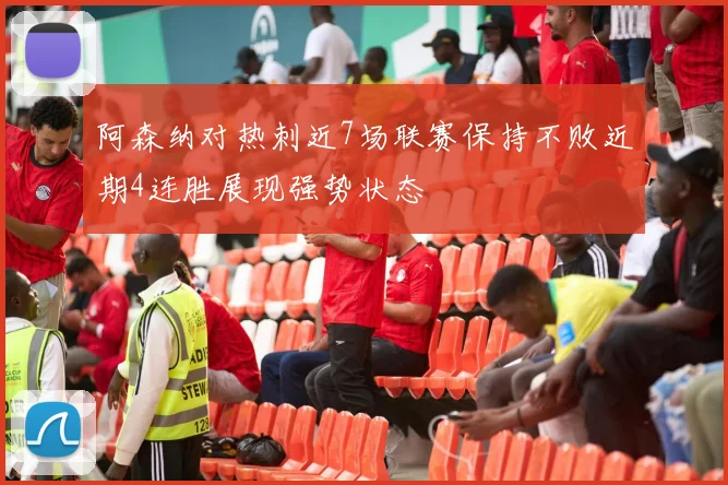 阿森纳对热刺近7场联赛保持不败近期4连胜展现强势状态