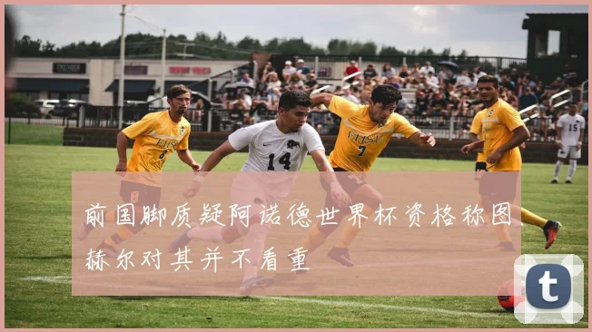 前国脚质疑阿诺德世界杯资格称图赫尔对其并不看重