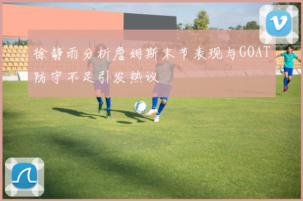 徐静雨分析詹姆斯末节表现与GOAT防守不足引发热议