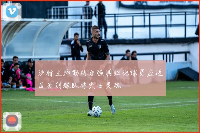 沙特主帅勒纳尔强调归化球员应适度否则球队将失去灵魂
