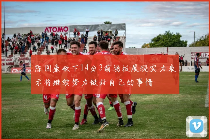 陈国豪砍下14分3前场板展现实力表示将继续努力做好自己的事情