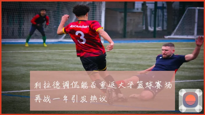 利拉德调侃能否重返大学篮球赛场再战一年引发热议