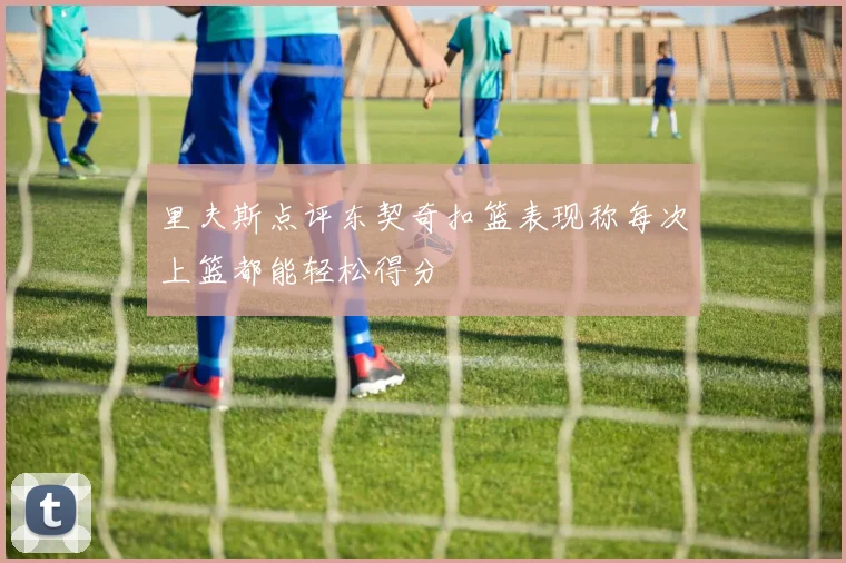 里夫斯点评东契奇扣篮表现称每次上篮都能轻松得分