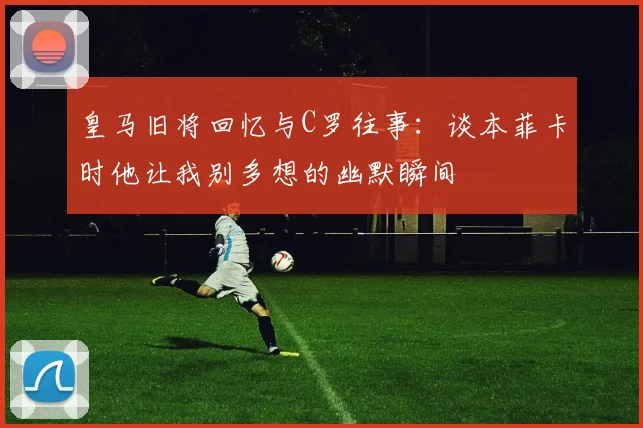 皇马旧将回忆与C罗往事：谈本菲卡时他让我别多想的幽默瞬间