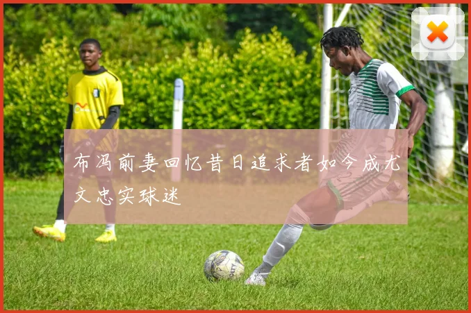 布冯前妻回忆昔日追求者如今成尤文忠实球迷