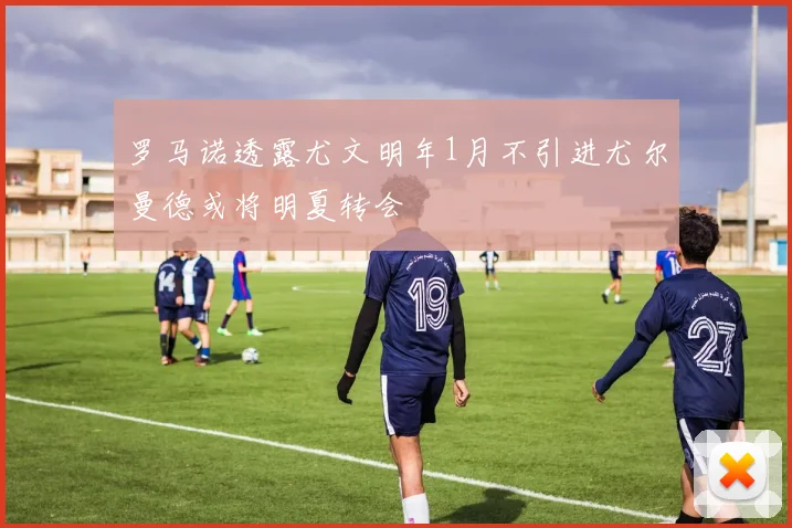 罗马诺透露尤文明年1月不引进尤尔曼德或将明夏转会