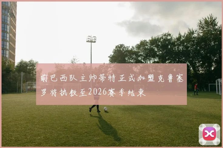 前巴西队主帅蒂特正式加盟克鲁塞罗将执教至2026赛季结束