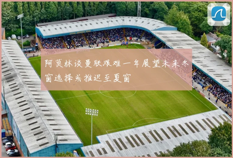 阿莫林谈曼联艰难一年展望未来冬窗选择或推迟至夏窗