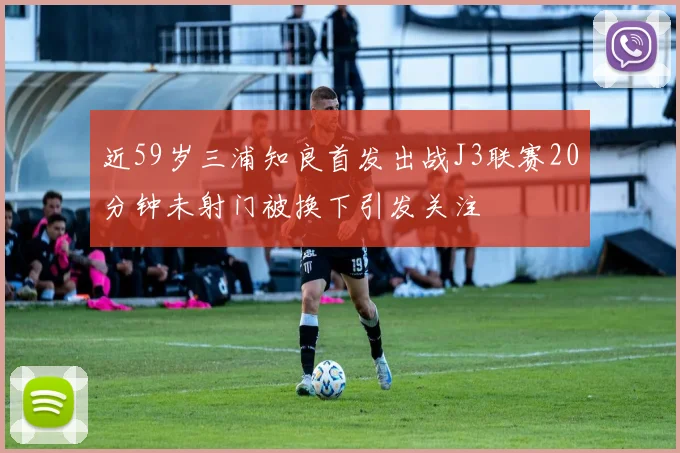 近59岁三浦知良首发出战J3联赛20分钟未射门被换下引发关注